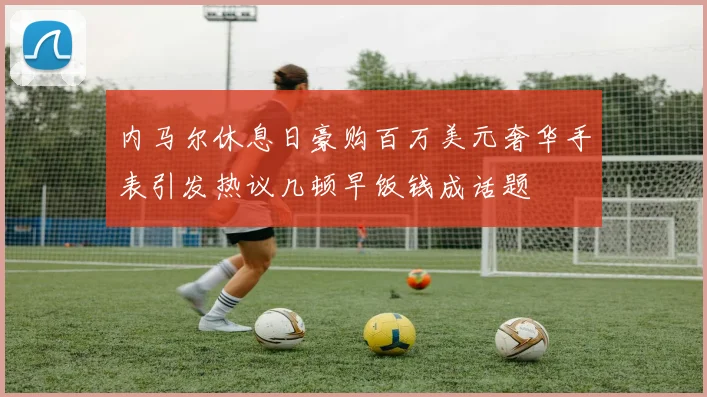 内马尔休息日豪购百万美元奢华手表引发热议几顿早饭钱成话题
