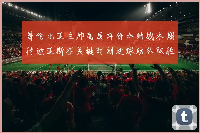哥伦比亚主帅高度评价加纳战术期待迪亚斯在关键时刻进球助队取胜