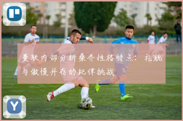 曼联内部分析桑乔性格特点：礼貌与傲慢并存的纪律挑战