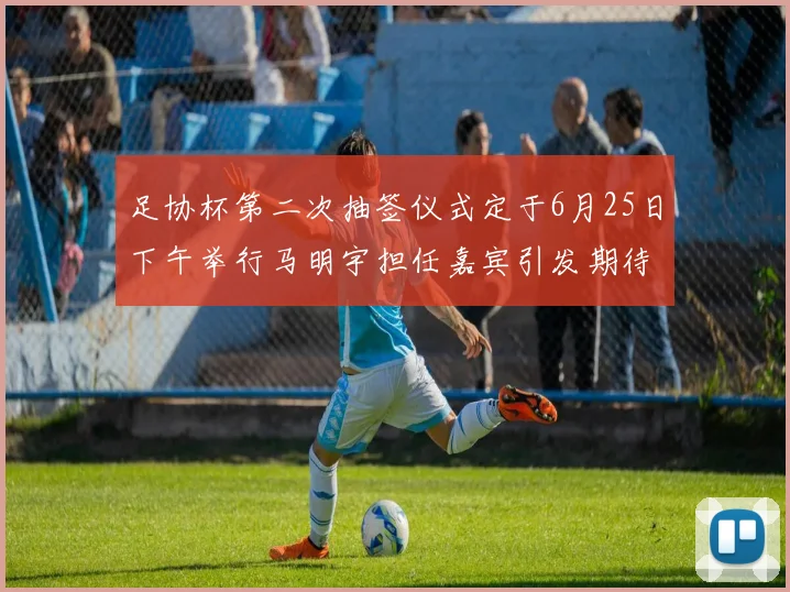 足协杯第二次抽签仪式定于6月25日下午举行马明宇担任嘉宾引发期待