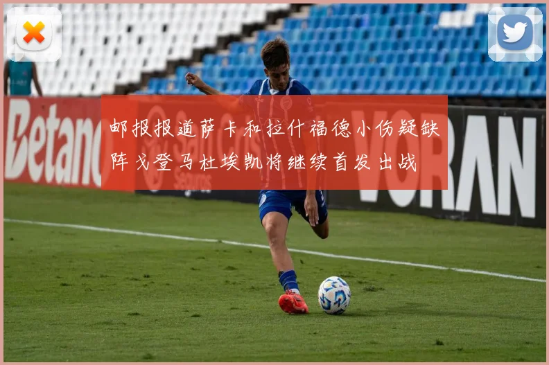 邮报报道萨卡和拉什福德小伤疑缺阵戈登马杜埃凯将继续首发出战