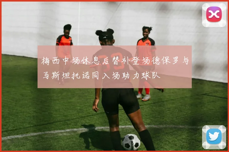 梅西中场休息后替补登场德保罗与马斯坦托诺同入场助力球队
