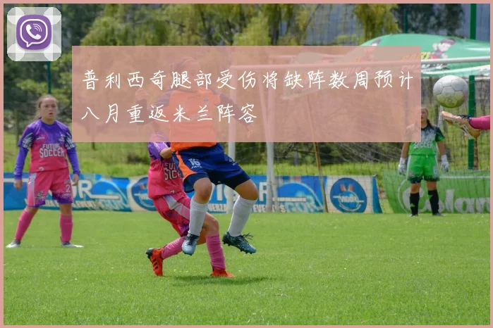 普利西奇腿部受伤将缺阵数周预计八月重返米兰阵容