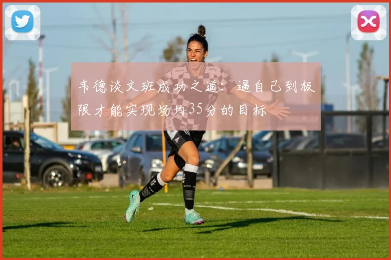 韦德谈文班成功之道：逼自己到极限才能实现场均35分的目标