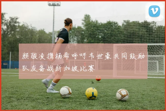 颜骏凌携杨希呼吁韦世豪共同鼓励队友备战新加坡比赛