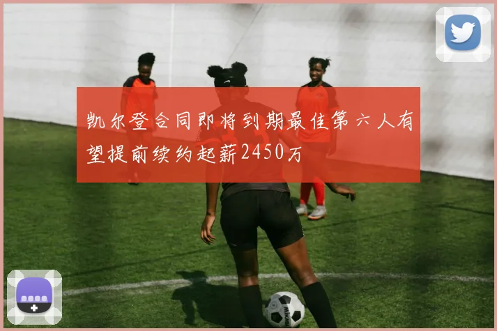 凯尔登合同即将到期最佳第六人有望提前续约起薪2450万