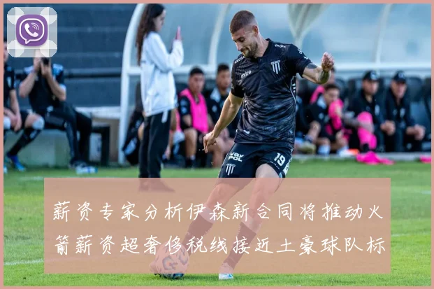 薪资专家分析伊森新合同将推动火箭薪资超奢侈税线接近土豪球队标准