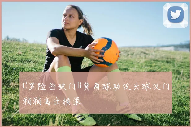 C罗险些破门B费角球助攻头球攻门稍稍高出横梁