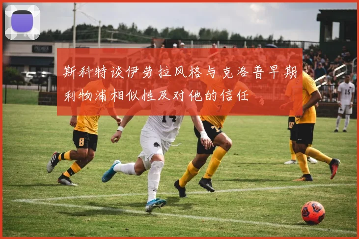 斯科特谈伊劳拉风格与克洛普早期利物浦相似性及对他的信任