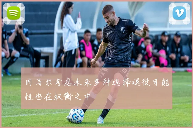 内马尔考虑未来多种选择退役可能性也在权衡之中