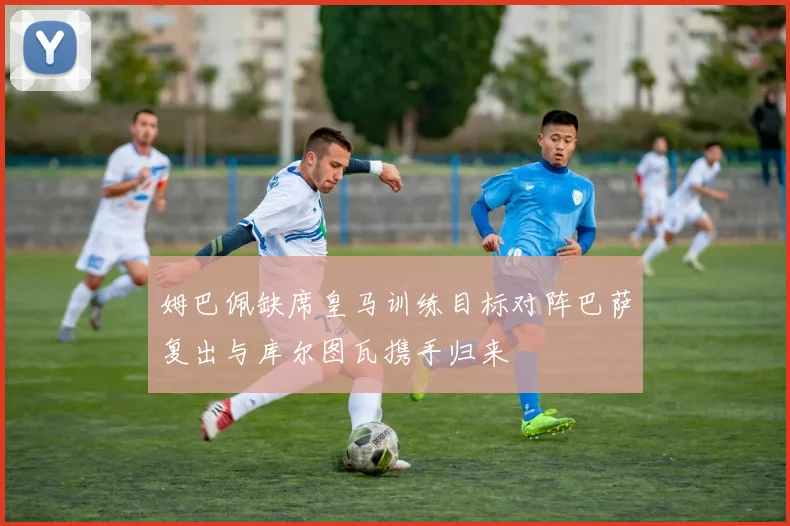 姆巴佩缺席皇马训练目标对阵巴萨复出与库尔图瓦携手归来