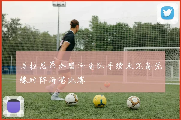 马拉尼昂加盟河南队手续未完备无缘对阵海港比赛