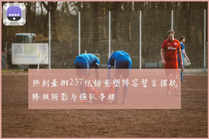 热刺豪掷237亿镑重塑阵容誓言摆脱降级阴影与强队争辉