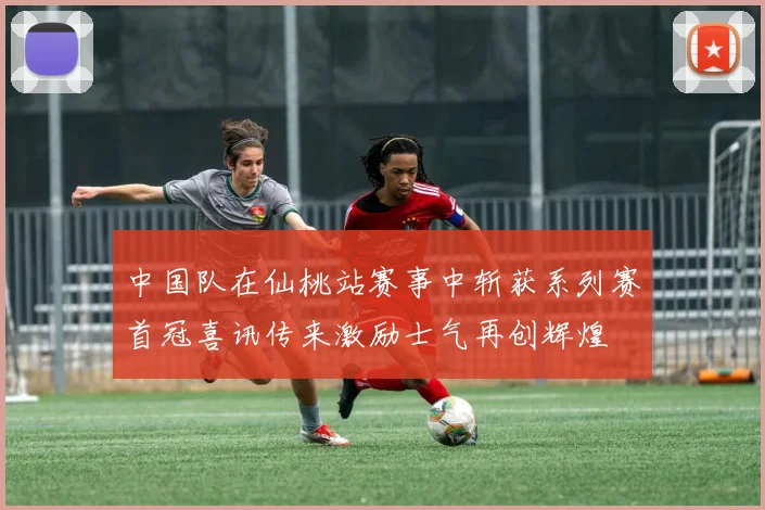 中国队在仙桃站赛事中斩获系列赛首冠喜讯传来激励士气再创辉煌